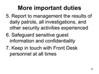 37
37
More important duties
5. Report to management the results of
daily patrols, all investigations, and
other security activities experienced
6. Safeguard sensitive guest
information and confidentiality
7. Keep in touch with Front Desk
personnel at all times
 
