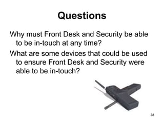 38
Questions
Why must Front Desk and Security be able
to be in-touch at any time?
What are some devices that could be used
to ensure Front Desk and Security were
able to be in-touch?
38
 