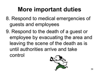 39
39
More important duties
8. Respond to medical emergencies of
guests and employees
9. Respond to the death of a guest or
employee by evacuating the area and
leaving the scene of the death as is
until authorities arrive and take
control
 