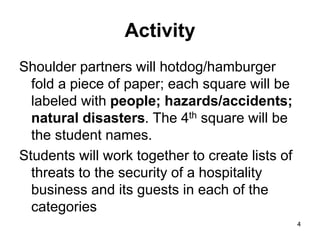 4
4
Activity
Shoulder partners will hotdog/hamburger
fold a piece of paper; each square will be
labeled with people; hazards/accidents;
natural disasters. The 4th square will be
the student names.
Students will work together to create lists of
threats to the security of a hospitality
business and its guests in each of the
categories
 