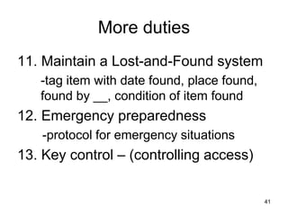 41
More duties
11. Maintain a Lost-and-Found system
-tag item with date found, place found,
found by __, condition of item found
12. Emergency preparedness
-protocol for emergency situations
13. Key control – (controlling access)
 