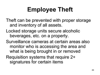 44
Employee Theft
Theft can be prevented with proper storage
and inventory of all assets.
Locked storage units secure alcoholic
beverages, etc. on a property.
Surveillance cameras at certain areas also
monitor who is accessing the area and
what is being brought in or removed
Requisition systems that require 2+
signatures for certain items
 