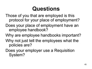 45
Questions
Those of you that are employed is this
protocol for your place of employment?
Does your place of employment have an
employee handbook?
Why are employee handbooks important?
Why not just tell the employees what the
policies are?
Does your employer use a Requisition
System?
 
