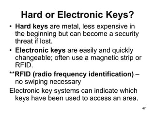 47
Hard or Electronic Keys?
• Hard keys are metal, less expensive in
the beginning but can become a security
threat if lost.
• Electronic keys are easily and quickly
changeable; often use a magnetic strip or
RFID.
**RFID (radio frequency identification) –
no swiping necessary
Electronic key systems can indicate which
keys have been used to access an area.
 