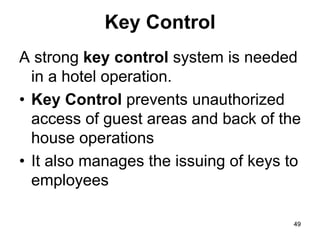49
49
Key Control
A strong key control system is needed
in a hotel operation.
• Key Control prevents unauthorized
access of guest areas and back of the
house operations
• It also manages the issuing of keys to
employees
 