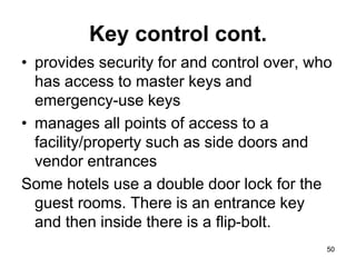 50
50
Key control cont.
• provides security for and control over, who
has access to master keys and
emergency-use keys
• manages all points of access to a
facility/property such as side doors and
vendor entrances
Some hotels use a double door lock for the
guest rooms. There is an entrance key
and then inside there is a flip-bolt.
 