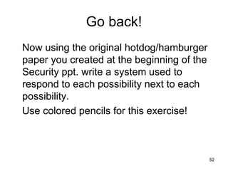 52
Go back!
Now using the original hotdog/hamburger
paper you created at the beginning of the
Security ppt. write a system used to
respond to each possibility next to each
possibility.
Use colored pencils for this exercise!
 