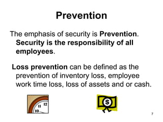 7
7
Prevention
The emphasis of security is Prevention.
Security is the responsibility of all
employees.
Loss prevention can be defined as the
prevention of inventory loss, employee
work time loss, loss of assets and or cash.
 