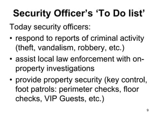 9
9
Security Officer’s ‘To Do list’
Today security officers:
• respond to reports of criminal activity
(theft, vandalism, robbery, etc.)
• assist local law enforcement with on-
property investigations
• provide property security (key control,
foot patrols: perimeter checks, floor
checks, VIP Guests, etc.)
 