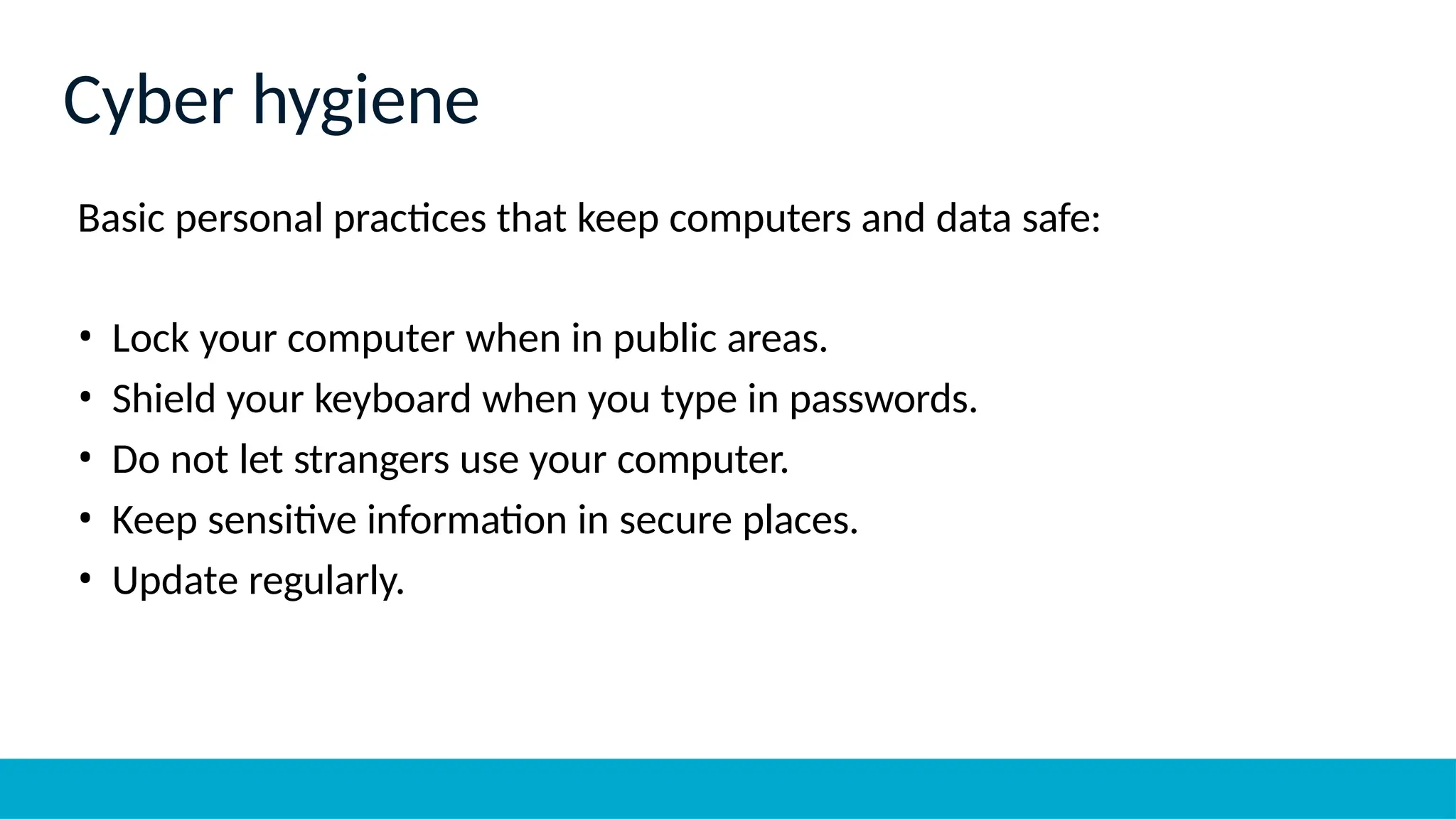 Basic personal practices that keep computers and data safe:
• Lock your computer when in public areas.
• Shield your keyboard when you type in passwords.
• Do not let strangers use your computer.
• Keep sensitive information in secure places.
• Update regularly.
Cyber hygiene
 