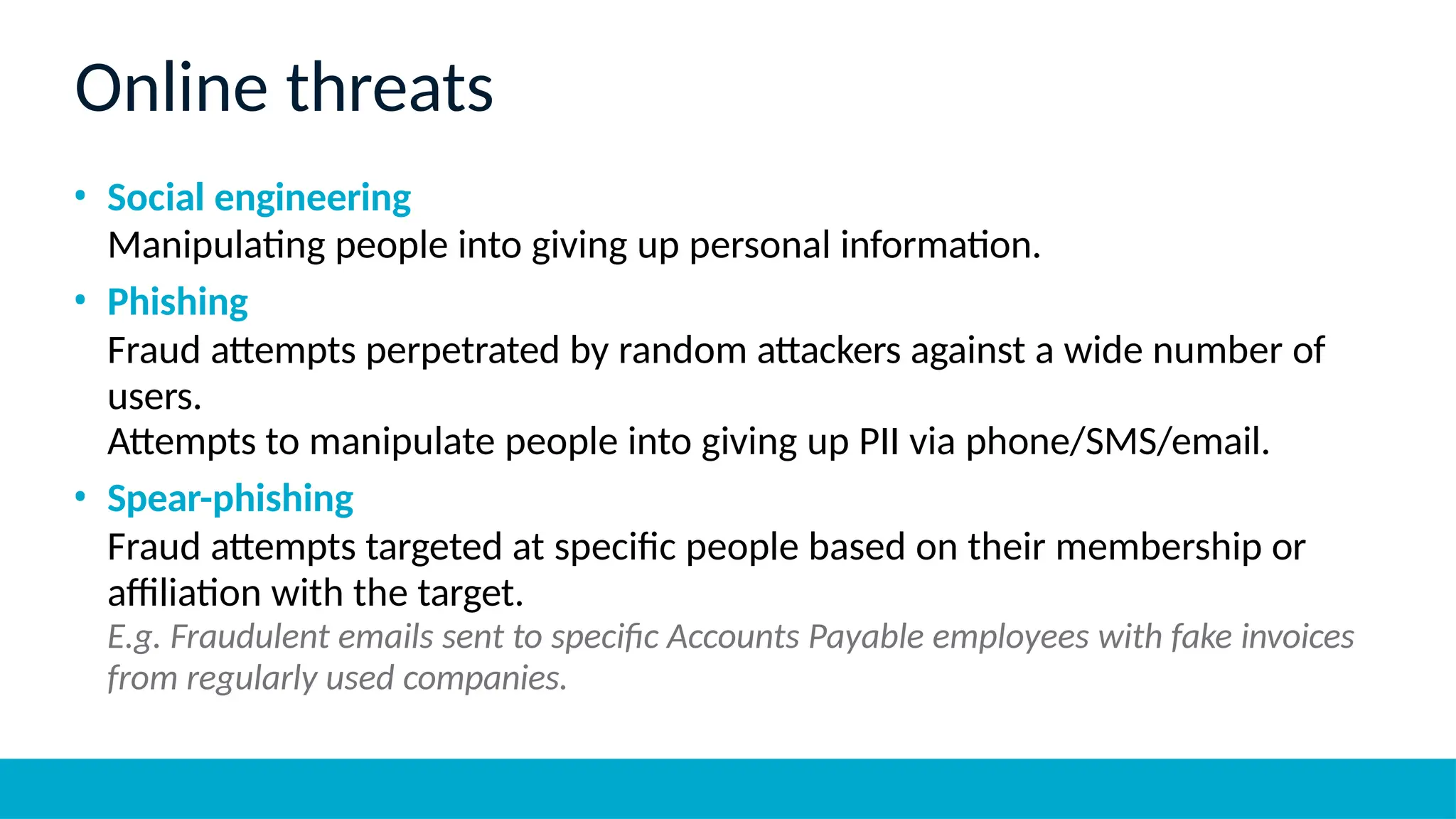 Online threats
• Social engineering
Manipulating people into giving up personal information.
• Phishing
Fraud attempts perpetrated by random attackers against a wide number of
users.
Attempts to manipulate people into giving up PII via phone/SMS/email.
• Spear-phishing
Fraud attempts targeted at specific people based on their membership or
affiliation with the target.
E.g. Fraudulent emails sent to specific Accounts Payable employees with fake invoices
from regularly used companies.
 