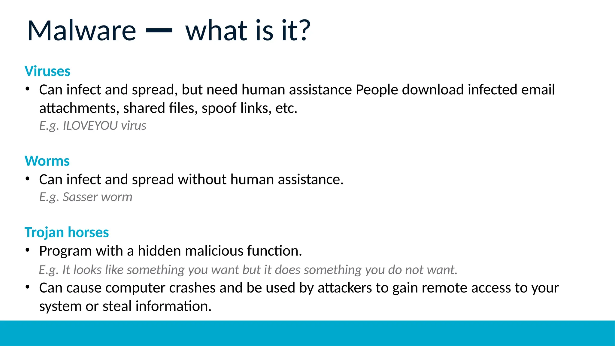 Viruses
• Can infect and spread, but need human assistance People download infected email
attachments, shared files, spoof links, etc.
E.g. ILOVEYOU virus
Worms
• Can infect and spread without human assistance.
E.g. Sasser worm
Trojan horses
• Program with a hidden malicious function.
E.g. It looks like something you want but it does something you do not want.
• Can cause computer crashes and be used by attackers to gain remote access to your
system or steal information.
Malware — what is it?
 