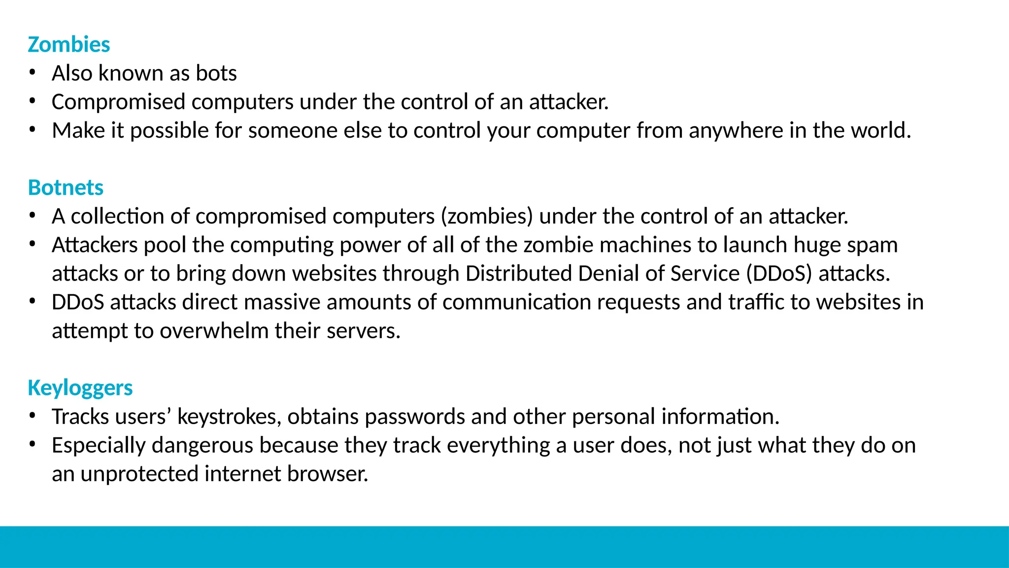 Zombies
• Also known as bots
• Compromised computers under the control of an attacker.
• Make it possible for someone else to control your computer from anywhere in the world.
Botnets
• A collection of compromised computers (zombies) under the control of an attacker.
• Attackers pool the computing power of all of the zombie machines to launch huge spam
attacks or to bring down websites through Distributed Denial of Service (DDoS) attacks.
• DDoS attacks direct massive amounts of communication requests and traffic to websites in
attempt to overwhelm their servers.
Keyloggers
• Tracks users’ keystrokes, obtains passwords and other personal information.
• Especially dangerous because they track everything a user does, not just what they do on
an unprotected internet browser.
 