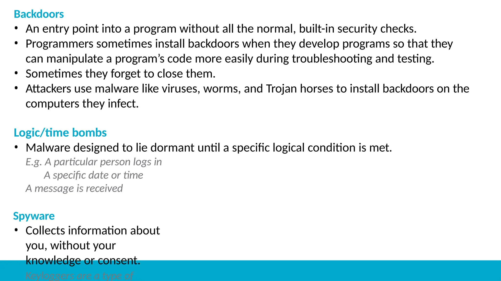 Backdoors
• An entry point into a program without all the normal, built-in security checks.
• Programmers sometimes install backdoors when they develop programs so that they
can manipulate a program’s code more easily during troubleshooting and testing.
• Sometimes they forget to close them.
• Attackers use malware like viruses, worms, and Trojan horses to install backdoors on the
computers they infect.
Logic/time bombs
• Malware designed to lie dormant until a specific logical condition is met.
E.g. A particular person logs in
A specific date or time
A message is received
Spyware
• Collects information about
you, without your
knowledge or consent.
Keyloggers are a type of
 