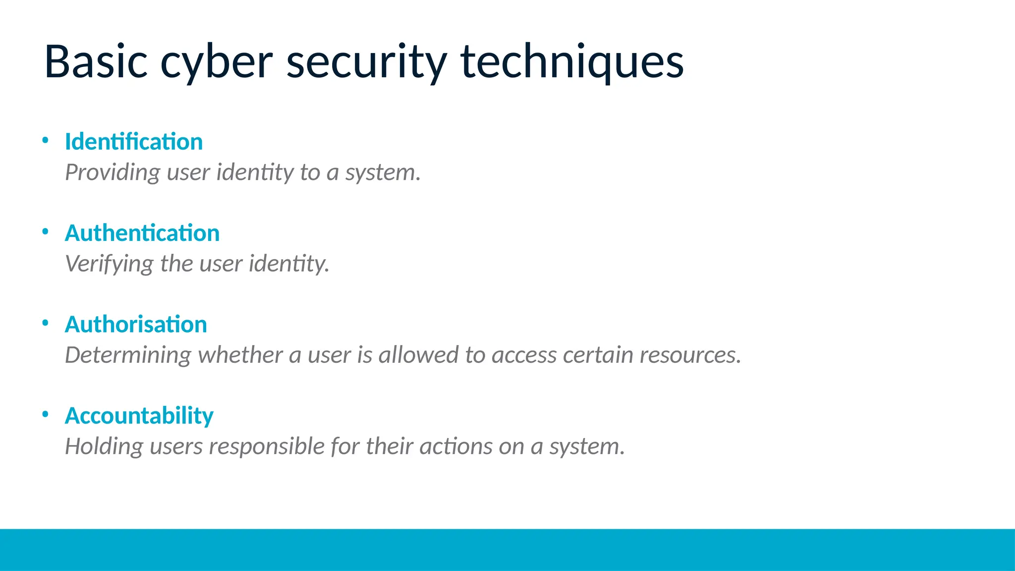 • Identification
Providing user identity to a system.
• Authentication
Verifying the user identity.
• Authorisation
Determining whether a user is allowed to access certain resources.
• Accountability
Holding users responsible for their actions on a system.
Basic cyber security techniques
 
