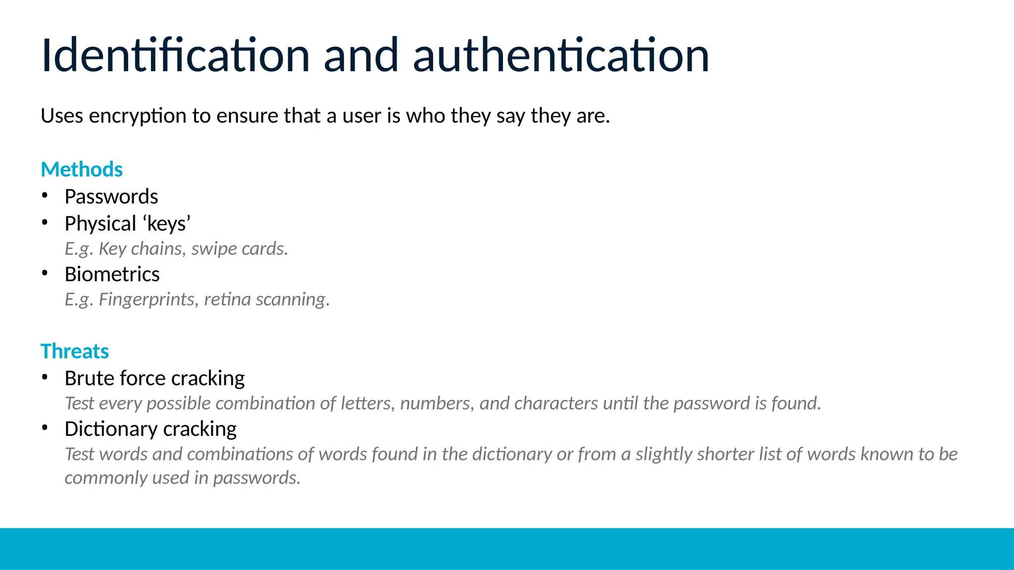Uses encryption to ensure that a user is who they say they are.
Methods
• Passwords
• Physical ‘keys’
E.g. Key chains, swipe cards.
• Biometrics
E.g. Fingerprints, retina scanning.
Threats
• Brute force cracking
Test every possible combination of letters, numbers, and characters until the password is found.
• Dictionary cracking
Test words and combinations of words found in the dictionary or from a slightly shorter list of words known to be
commonly used in passwords.
Identification and authentication
 