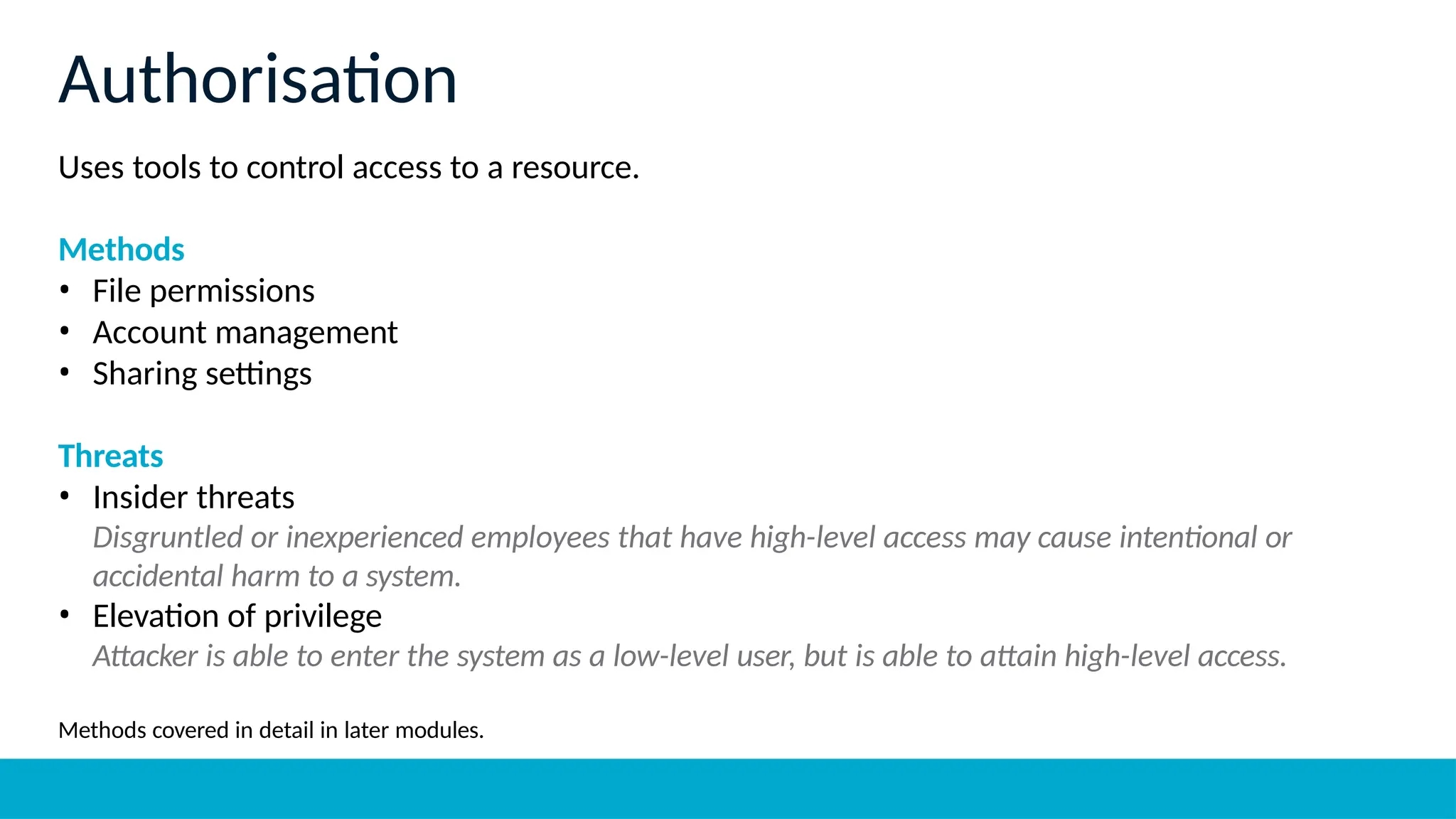 Uses tools to control access to a resource.
Methods
• File permissions
• Account management
• Sharing settings
Threats
• Insider threats
Disgruntled or inexperienced employees that have high-level access may cause intentional or
accidental harm to a system.
• Elevation of privilege
Attacker is able to enter the system as a low-level user, but is able to attain high-level access.
Methods covered in detail in later modules.
Authorisation
 