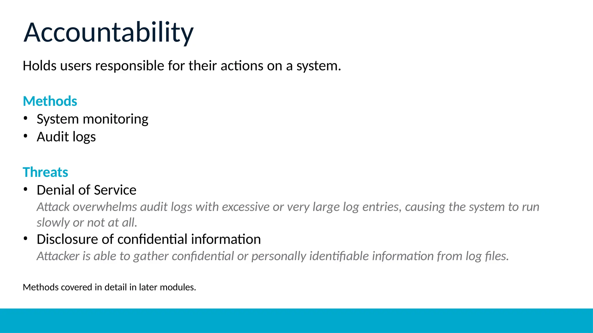 Holds users responsible for their actions on a system.
Methods
• System monitoring
• Audit logs
Threats
• Denial of Service
Attack overwhelms audit logs with excessive or very large log entries, causing the system to run
slowly or not at all.
• Disclosure of confidential information
Attacker is able to gather confidential or personally identifiable information from log files.
Methods covered in detail in later modules.
Accountability
 