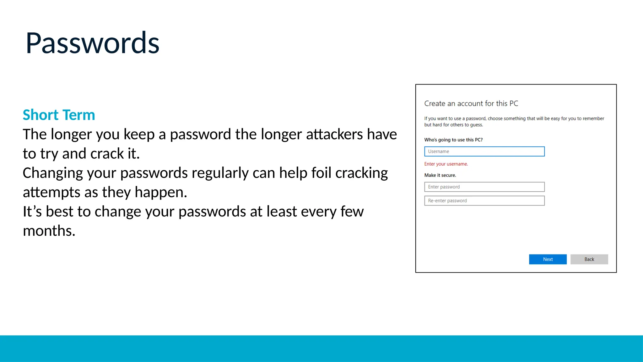 Short Term
The longer you keep a password the longer attackers have
to try and crack it.
Changing your passwords regularly can help foil cracking
attempts as they happen.
It’s best to change your passwords at least every few
months.
Passwords
 