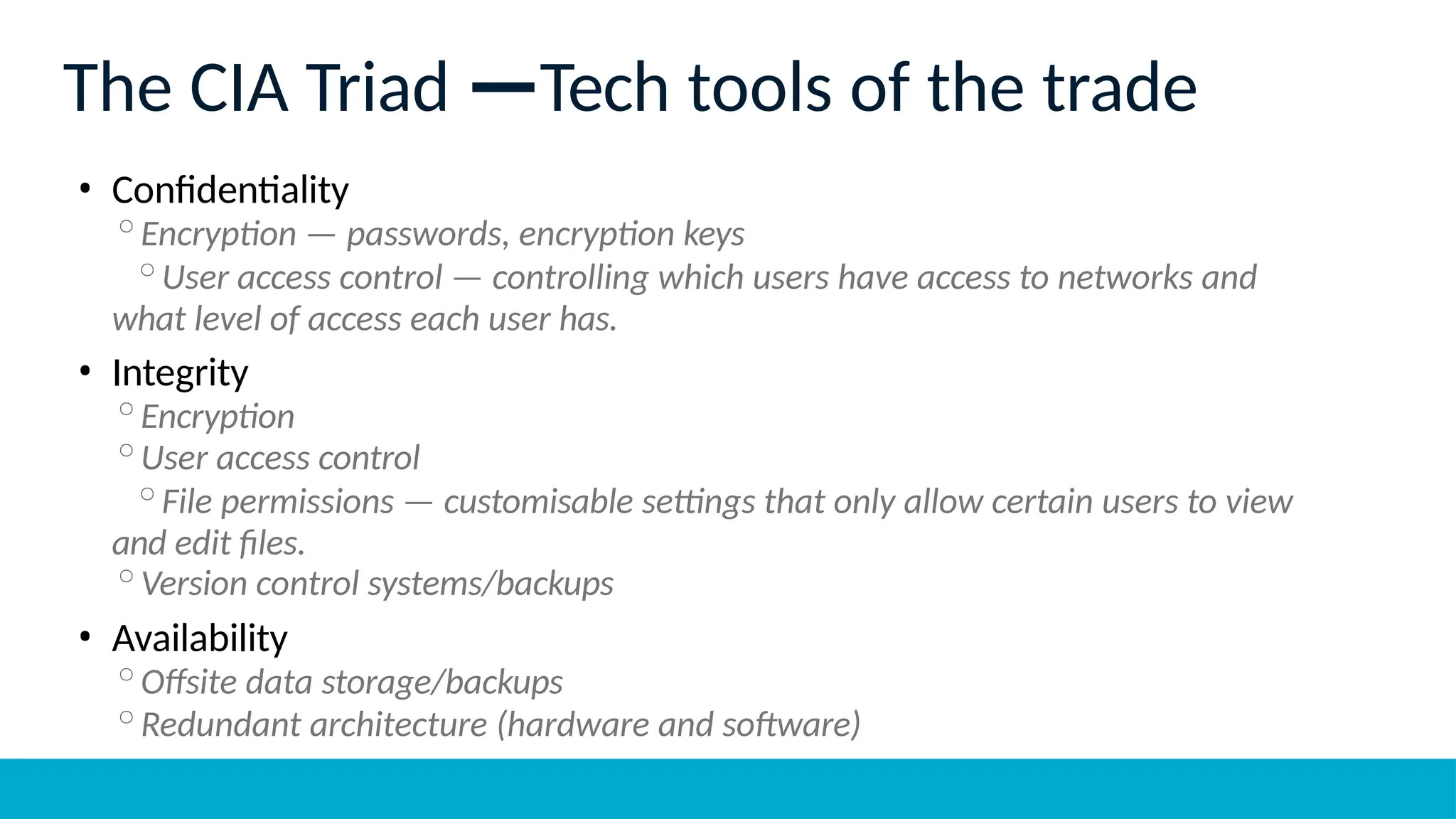 The CIA Triad —Tech tools of the trade
• Confidentiality
◦Encryption — passwords, encryption keys
◦User access control — controlling which users have access to networks and
what level of access each user has.
• Integrity
◦Encryption
◦User access control
◦File permissions — customisable settings that only allow certain users to view
and edit files.
◦Version control systems/backups
• Availability
◦Offsite data storage/backups
◦Redundant architecture (hardware and software)
 