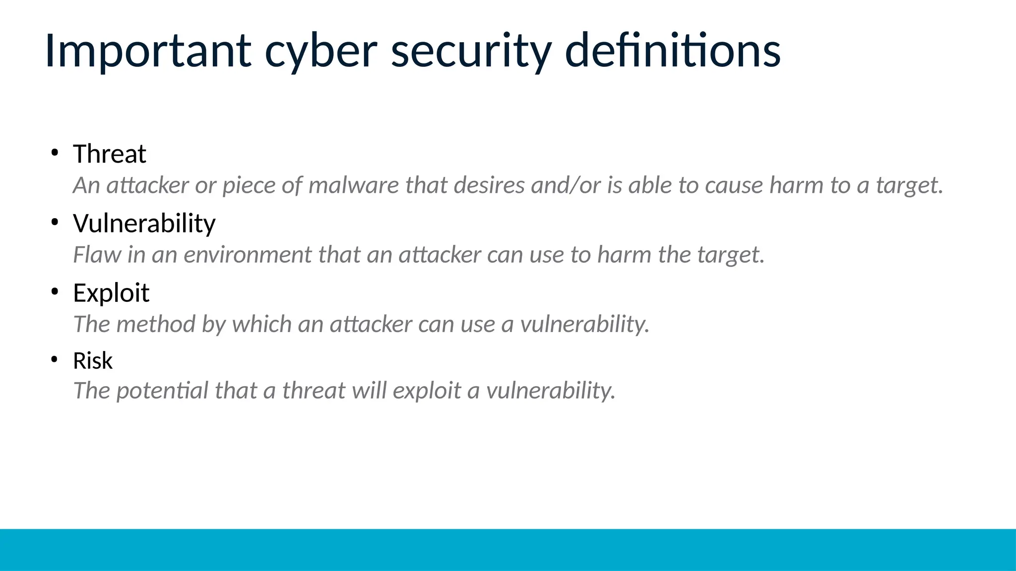 Important cyber security definitions
• Threat
An attacker or piece of malware that desires and/or is able to cause harm to a target.
• Vulnerability
Flaw in an environment that an attacker can use to harm the target.
• Exploit
The method by which an attacker can use a vulnerability.
• Risk
The potential that a threat will exploit a vulnerability.
 