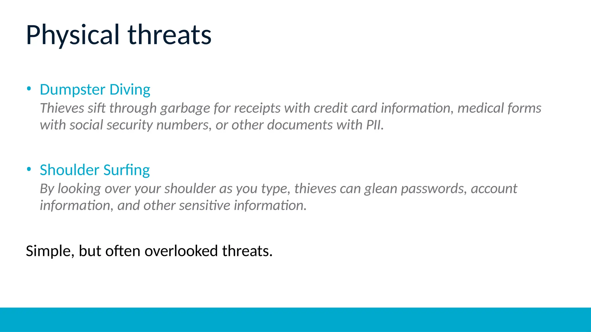 Physical threats
• Dumpster Diving
Thieves sift through garbage for receipts with credit card information, medical forms
with social security numbers, or other documents with PII.
• Shoulder Surfing
By looking over your shoulder as you type, thieves can glean passwords, account
information, and other sensitive information.
Simple, but often overlooked threats.
 