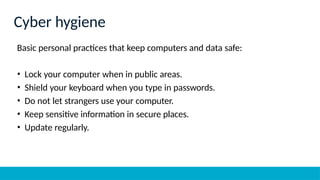 Basic personal practices that keep computers and data safe:
• Lock your computer when in public areas.
• Shield your keyboard when you type in passwords.
• Do not let strangers use your computer.
• Keep sensitive information in secure places.
• Update regularly.
Cyber hygiene
 