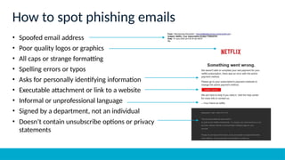 How to spot phishing emails
• Spoofed email address
• Poor quality logos or graphics
• All caps or strange formatting
• Spelling errors or typos
• Asks for personally identifying information
• Executable attachment or link to a website
• Informal or unprofessional language
• Signed by a department, not an individual
• Doesn’t contain unsubscribe options or privacy
statements
 