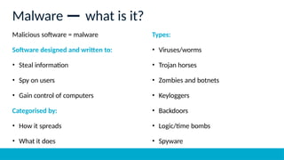 Malicious software = malware
Software designed and written to:
• Steal information
• Spy on users
• Gain control of computers
Categorised by:
• How it spreads
• What it does
Types:
• Viruses/worms
• Trojan horses
• Zombies and botnets
• Keyloggers
• Backdoors
• Logic/time bombs
• Spyware
Malware — what is it?
 