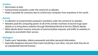Zombies
• Also known as bots
• Compromised computers under the control of an attacker.
• Make it possible for someone else to control your computer from anywhere in the world.
Botnets
• A collection of compromised computers (zombies) under the control of an attacker.
• Attackers pool the computing power of all of the zombie machines to launch huge spam
attacks or to bring down websites through Distributed Denial of Service (DDoS) attacks.
• DDoS attacks direct massive amounts of communication requests and traffic to websites in
attempt to overwhelm their servers.
Keyloggers
• Tracks users’ keystrokes, obtains passwords and other personal information.
• Especially dangerous because they track everything a user does, not just what they do on
an unprotected internet browser.
 