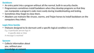 Backdoors
• An entry point into a program without all the normal, built-in security checks.
• Programmers sometimes install backdoors when they develop programs so that they
can manipulate a program’s code more easily during troubleshooting and testing.
• Sometimes they forget to close them.
• Attackers use malware like viruses, worms, and Trojan horses to install backdoors on the
computers they infect.
Logic/time bombs
• Malware designed to lie dormant until a specific logical condition is met.
E.g. A particular person logs in
A specific date or time
A message is received
Spyware
• Collects information about
you, without your
knowledge or consent.
Keyloggers are a type of
 