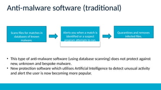 • This type of anti-malware software (using database scanning) does not protect against
new, unknown and bespoke malware.
• New protection software which utilises Artificial Intelligence to detect unusual activity
and alert the user is now becoming more popular.
Anti-malware software (traditional)
Scans files for matches in
databases of known
malware.
Alerts you when a match is
identified or a suspect
program attempts to run.
Quarantines and removes
infected files.
 