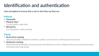 Uses encryption to ensure that a user is who they say they are.
Methods
• Passwords
• Physical ‘keys’
E.g. Key chains, swipe cards.
• Biometrics
E.g. Fingerprints, retina scanning.
Threats
• Brute force cracking
Test every possible combination of letters, numbers, and characters until the password is found.
• Dictionary cracking
Test words and combinations of words found in the dictionary or from a slightly shorter list of words known to be
commonly used in passwords.
Identification and authentication
 