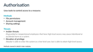 Uses tools to control access to a resource.
Methods
• File permissions
• Account management
• Sharing settings
Threats
• Insider threats
Disgruntled or inexperienced employees that have high-level access may cause intentional or
accidental harm to a system.
• Elevation of privilege
Attacker is able to enter the system as a low-level user, but is able to attain high-level access.
Methods covered in detail in later modules.
Authorisation
 