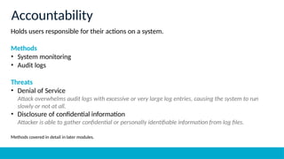 Holds users responsible for their actions on a system.
Methods
• System monitoring
• Audit logs
Threats
• Denial of Service
Attack overwhelms audit logs with excessive or very large log entries, causing the system to run
slowly or not at all.
• Disclosure of confidential information
Attacker is able to gather confidential or personally identifiable information from log files.
Methods covered in detail in later modules.
Accountability
 