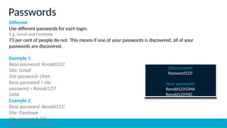 Different
Use different passwords for each login.
E.g. Gmail and Facebook
73 per cent of people do not. This means if one of your passwords is discovered, all of your
passwords are discovered.
Example 1
Base password: Ronald123!
Site: Gmail
Site password: GMA
Base password + site
password = Ronald123!
GMA
Example 2
Base password: Ronald123!
Site: Facebook
Site password: FAC
Base password + site
Passwords
Old password:
Password123!
New passwords:
Ronald123!GMA
Ronald123!FAC
 
