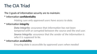 The CIA Triad
The 3 goals of information security are to maintain:
• Information confidentiality
Making sure only approved users have access to data.
• Information integrity
Data Integrity: assurance that information has not been
tampered with or corrupted between the source and the end user.
Source Integrity: assurance that the sender of the information is
who it is supposed to be.
• Information availability
Ensuring data is accessible by approved users when needed
 