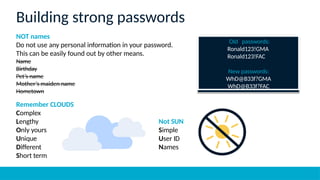 NOT names
Do not use any personal information in your password.
This can be easily found out by other means.
Name
Birthday
Pet’s name
Mother’s maiden name
Hometown
Old passwords:
Ronald123!GMA
Ronald123!FAC
New passwords:
WhD@B33f?GMA
WhD@B33f?FAC
Building strong passwords
Remember CLOUDS
Complex
Lengthy
Only yours
Unique
Different
Short term
Not SUN
Simple
User ID
Names
 