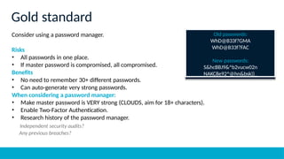 Gold standard
Consider using a password manager.
Risks
• All passwords in one place.
• If master password is compromised, all compromised.
Benefits
• No need to remember 30+ different passwords.
• Can auto-generate very strong passwords.
When considering a password manager:
• Make master password is VERY strong (CLOUDS, aim for 18+ characters).
• Enable Two-Factor Authentication.
• Research history of the password manager.
Independent security audits?
Any previous breaches?
Old passwords:
WhD@B33f?GMA
WhD@B33f?FAC
New passwords:
S&hcBBJ9&^b2vucw02n
NAKC8e92^@hn&bsk))_
 