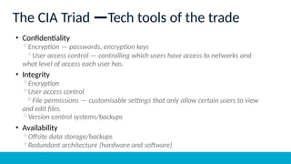 The CIA Triad —Tech tools of the trade
• Confidentiality
◦Encryption — passwords, encryption keys
◦User access control — controlling which users have access to networks and
what level of access each user has.
• Integrity
◦Encryption
◦User access control
◦File permissions — customisable settings that only allow certain users to view
and edit files.
◦Version control systems/backups
• Availability
◦Offsite data storage/backups
◦Redundant architecture (hardware and software)
 