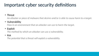 Important cyber security definitions
• Threat
An attacker or piece of malware that desires and/or is able to cause harm to a target.
• Vulnerability
Flaw in an environment that an attacker can use to harm the target.
• Exploit
The method by which an attacker can use a vulnerability.
• Risk
The potential that a threat will exploit a vulnerability.
 