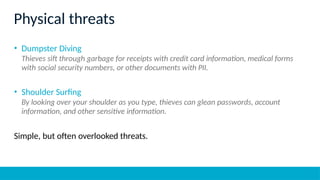 Physical threats
• Dumpster Diving
Thieves sift through garbage for receipts with credit card information, medical forms
with social security numbers, or other documents with PII.
• Shoulder Surfing
By looking over your shoulder as you type, thieves can glean passwords, account
information, and other sensitive information.
Simple, but often overlooked threats.
 