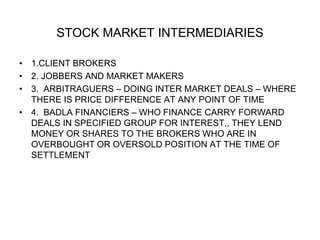 STOCK MARKET INTERMEDIARIES
• 1.CLIENT BROKERS
• 2. JOBBERS AND MARKET MAKERS
• 3. ARBITRAGUERS – DOING INTER MARKET DEALS – WHERE
THERE IS PRICE DIFFERENCE AT ANY POINT OF TIME
• 4. BADLA FINANCIERS – WHO FINANCE CARRY FORWARD
DEALS IN SPECIFIED GROUP FOR INTEREST,, THEY LEND
MONEY OR SHARES TO THE BROKERS WHO ARE IN
OVERBOUGHT OR OVERSOLD POSITION AT THE TIME OF
SETTLEMENT
 