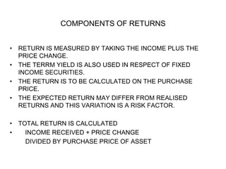 COMPONENTS OF RETURNS
• RETURN IS MEASURED BY TAKING THE INCOME PLUS THE
PRICE CHANGE.
• THE TERRM YIELD IS ALSO USED IN RESPECT OF FIXED
INCOME SECURITIES.
• THE RETURN IS TO BE CALCULATED ON THE PURCHASE
PRICE.
• THE EXPECTED RETURN MAY DIFFER FROM REALISED
RETURNS AND THIS VARIATION IS A RISK FACTOR.
• TOTAL RETURN IS CALCULATED
• INCOME RECEIVED + PRICE CHANGE
DIVIDED BY PURCHASE PRICE OF ASSET
 