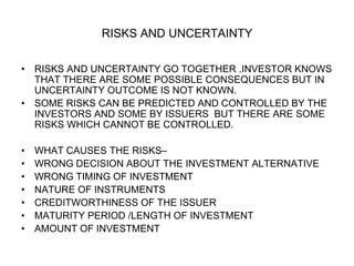 RISKS AND UNCERTAINTY
• RISKS AND UNCERTAINTY GO TOGETHER .INVESTOR KNOWS
THAT THERE ARE SOME POSSIBLE CONSEQUENCES BUT IN
UNCERTAINTY OUTCOME IS NOT KNOWN.
• SOME RISKS CAN BE PREDICTED AND CONTROLLED BY THE
INVESTORS AND SOME BY ISSUERS BUT THERE ARE SOME
RISKS WHICH CANNOT BE CONTROLLED.
• WHAT CAUSES THE RISKS–
• WRONG DECISION ABOUT THE INVESTMENT ALTERNATIVE
• WRONG TIMING OF INVESTMENT
• NATURE OF INSTRUMENTS
• CREDITWORTHINESS OF THE ISSUER
• MATURITY PERIOD /LENGTH OF INVESTMENT
• AMOUNT OF INVESTMENT
 