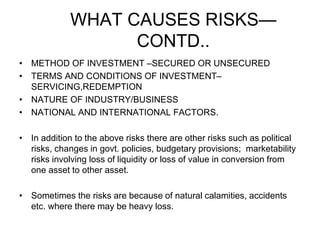 WHAT CAUSES RISKS—
CONTD..
• METHOD OF INVESTMENT –SECURED OR UNSECURED
• TERMS AND CONDITIONS OF INVESTMENT–
SERVICING,REDEMPTION
• NATURE OF INDUSTRY/BUSINESS
• NATIONAL AND INTERNATIONAL FACTORS.
• In addition to the above risks there are other risks such as political
risks, changes in govt. policies, budgetary provisions; marketability
risks involving loss of liquidity or loss of value in conversion from
one asset to other asset.
• Sometimes the risks are because of natural calamities, accidents
etc. where there may be heavy loss.
 