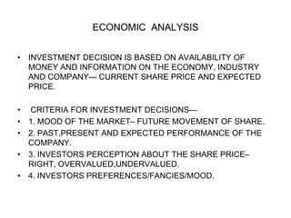 ECONOMIC ANALYSIS
• INVESTMENT DECISION IS BASED ON AVAILABILITY OF
MONEY AND INFORMATION ON THE ECONOMY, INDUSTRY
AND COMPANY— CURRENT SHARE PRICE AND EXPECTED
PRICE.
• CRITERIA FOR INVESTMENT DECISIONS—
• 1. MOOD OF THE MARKET– FUTURE MOVEMENT OF SHARE.
• 2. PAST,PRESENT AND EXPECTED PERFORMANCE OF THE
COMPANY.
• 3. INVESTORS PERCEPTION ABOUT THE SHARE PRICE–
RIGHT, OVERVALUED,UNDERVALUED.
• 4. INVESTORS PREFERENCES/FANCIES/MOOD.
 