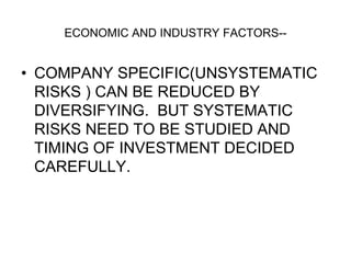 ECONOMIC AND INDUSTRY FACTORS--
• COMPANY SPECIFIC(UNSYSTEMATIC
RISKS ) CAN BE REDUCED BY
DIVERSIFYING. BUT SYSTEMATIC
RISKS NEED TO BE STUDIED AND
TIMING OF INVESTMENT DECIDED
CAREFULLY.
 