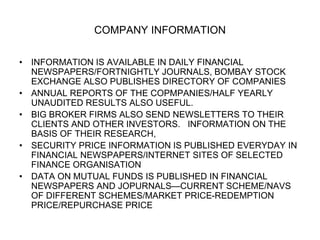 COMPANY INFORMATION
• INFORMATION IS AVAILABLE IN DAILY FINANCIAL
NEWSPAPERS/FORTNIGHTLY JOURNALS, BOMBAY STOCK
EXCHANGE ALSO PUBLISHES DIRECTORY OF COMPANIES
• ANNUAL REPORTS OF THE COPMPANIES/HALF YEARLY
UNAUDITED RESULTS ALSO USEFUL.
• BIG BROKER FIRMS ALSO SEND NEWSLETTERS TO THEIR
CLIENTS AND OTHER INVESTORS. INFORMATION ON THE
BASIS OF THEIR RESEARCH,
• SECURITY PRICE INFORMATION IS PUBLISHED EVERYDAY IN
FINANCIAL NEWSPAPERS/INTERNET SITES OF SELECTED
FINANCE ORGANISATION
• DATA ON MUTUAL FUNDS IS PUBLISHED IN FINANCIAL
NEWSPAPERS AND JOPURNALS—CURRENT SCHEME/NAVS
OF DIFFERENT SCHEMES/MARKET PRICE-REDEMPTION
PRICE/REPURCHASE PRICE
 