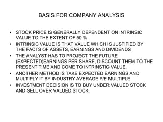 BASIS FOR COMPANY ANALYSIS
• STOCK PRICE IS GENERALLY DEPENDENT ON INTRINSIC
VALUE TO THE EXTENT OF 50 %
• INTRINSIC VALUE IS THAT VALUE WHICH IS JUSTIFIED BY
THE FACTS OF ASSETS, EARNINGS AND DIVIDENDS
• THE ANALYST HAS TO PROJECT THE FUTURE
(EXPECTED)EARNINGS PER SHARE, DISCOUNT THEM TO THE
PRESENT TIME AND COME TO INTRINSTIC VALUE.
• ANOTHER METHOD IS TAKE EXPECTED EARNINGS AND
MULTIPLY IT BY INDUSTRY AVERAGE P/E MULTIPLE.
• INVESTMENT DECISION IS TO BUY UNDER VALUED STOCK
AND SELL OVER VALUED STOCK.
 
